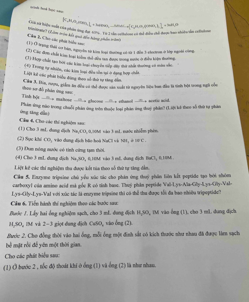 trình hoá học sau:
Giả sứ hiệu suất của phản ứng đạt 65%. Từ 2 tần cellulose có thể điều chế được bao nhiều tấn cellulose [C_6H_7O_2(OH)_3endbmatrix _n+3nHNO,xrightarrow H_2SO_4^+[C_6H,O_2(ONO_2)_3]_n+3nH_2O
trinitrate? (Làm tròn kết quả đến hàng phần trăm)
Câu 2. Cho các phát biểu sau:
Trị (1) Ở trạng thải cơ bản, nguyên tử kim loại thường có từ 1 đến 3 electron ở lớp ngoài cùng
(2) Các đơn chất kim loại kiểm thổ đều tan được trong nước ở điều kiện thường.
(3) Hợp chất tạo bởi các kim loại chuyển tiếp dãy thứ nhất thường có màu sắc.
(4) Trong tự nhiên, các kim loại đều tồn tại ở dạng hợp chất.
Liệt kê các phát biểu đúng theo số thứ tự tăng dần.
Câu 3. Bia, rượu, giấm ăn đều có thể được sản xuất từ nguyên liệu ban đầu là tinh bột trong ngũ cốc
theo sơ đồ phản ứng sau:
Tinh bột __① maltose __▲ glucose __① ethanol __, acetic acid.
Phản ứng nào trong chuỗi phản ứng trên thuộc loại phản ứng thuỷ phân? (Liệt kê theo số thứ tự phản
ứng tăng dần)
Câu 4. Cho các thí nghiệm sau:
(1) Cho 3 mL dung dịch Na_2CO_30, 10M vào 3 mL nước nhiễm phèn.
(2) Sục khí CO_2 vào dung dịch bão hoà NaCl và NH, ở 10°C.
(3) Đun nóng nước có tính cứng tạm thời.
(4) Cho 3 mL dung dịch Na₂SO₄ 0,10M vào 3 mL dung dịch BaCl_2 0.10M
Liệt kê các thí nghiệm thu được kết tủa theo số thứ tự tăng dần
Câu 5. Enzyme tripsine chủ yếu xúc tác cho phản ứng thuỷ phân liên kết peptide tạo bởi nhóm
carboxyl của amino acid mà gốc R có tính base. Thuỷ phân peptide Val-Lys-Ala-Gly-Lys-Gly-Val-
Lys-Gly-Lys-Val với xúc tác là enzyme tripsine thì có thể thu được tối đa bao nhiêu tripeptide?
Câu 6. Tiến hành thí nghiệm theo các bước sau:
Bước 1. Lấy hai ống nghiệm sạch, cho 3 mL dung dịch H_2SO_41 M vào ống (1), cho 3 mL dung dịch
H_2SO_4 1M và 2−3 giọt dung dịch CuSO_4 vào ong(2).
Bước 2. Cho đồng thời vào hai ống, mỗi ống một đinh sắt có kích thước như nhau đã được làm sạch
bề mặt rồi để yên một thời gian.
Cho các phát biểu sau:
(1) Ở bước 2 , tốc độ thoát khí ở ống (1) và ống (2) là như nhau.