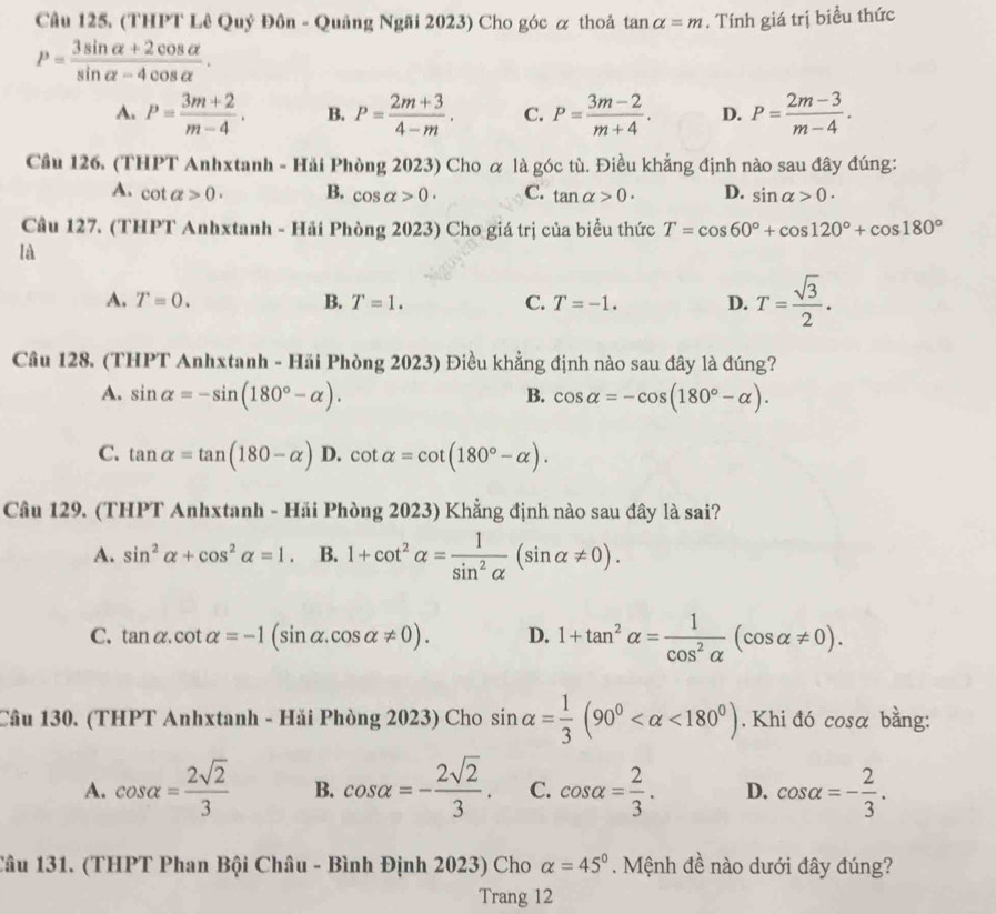 (THPT Lê Quý Đôn - Quảng Ngãi 2023) Cho góc α thoả tan alpha =m. Tính giá trị biểu thức
P= (3sin alpha +2cos alpha )/sin alpha -4cos alpha  .
A. P= (3m+2)/m-4 . B. P= (2m+3)/4-m . C. P= (3m-2)/m+4 . D. P= (2m-3)/m-4 .
Cầu 126. (THPT Anhxtanh - Hải Phòng 2023) Cho α là góc tù. Điều khẳng định nào sau đây đúng:
A. cot alpha >0. B. cos alpha >0. C. tan alpha >0. D. sin alpha >0.
Cầu 127. (THPT Anhxtanh - Hải Phòng 2023) Cho giá trị của biểu thức T=cos 60°+cos 120°+cos 180°
là
A. T=0. B. T=1. C. T=-1. D. T= sqrt(3)/2 .
Cầu 128. (THPT Anhxtanh - Hải Phòng 2023) Điều khẳng định nào sau đây là đúng?
A. sin alpha =-sin (180°-alpha ). cos alpha =-cos (180°-alpha ).
B.
C. tan alpha =tan (180-alpha ) D. cot alpha =cot (180°-alpha ).
Cầu 129. (THPT Anhxtanh - Hải Phòng 2023) Khẳng định nào sau đây là sai?
A. sin^2alpha +cos^2alpha =1. B. 1+cot^2alpha = 1/sin^2alpha  (sin alpha != 0).
C. tan alpha .cot alpha =-1(sin alpha .cos alpha != 0). D. 1+tan^2alpha = 1/cos^2alpha  (cos alpha != 0).
Câu 130. (THPT Anhxtanh - Hải Phòng 2023) Cho sin alpha = 1/3 (90° <180°). Khi đó cosa bằng:
A. cos alpha = 2sqrt(2)/3  B. cos alpha =- 2sqrt(2)/3 . C. cos alpha = 2/3 . D. cos alpha =- 2/3 .
Câu 131. (THPT Phan Bội Châu - Bình Định 2023) Cho alpha =45°. Mệnh đề nào dưới đây đúng?
Trang 12