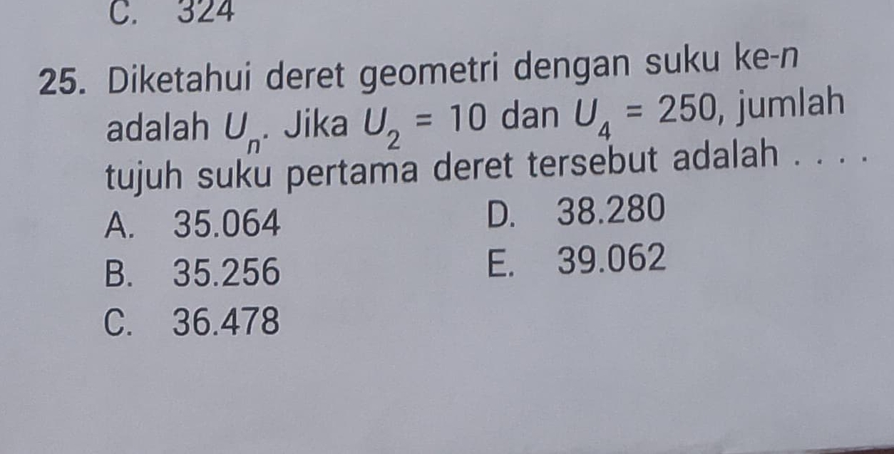 C. 324
25. Diketahui deret geometri dengan suku ke-n
adalah U_n. Jika U_2=10 dan U_4=250 , jumlah
tujuh suku pertama deret tersebut adalah . . . .
A. 35.064 D. 38.280
B. 35.256 E. 39.062
C. 36.478