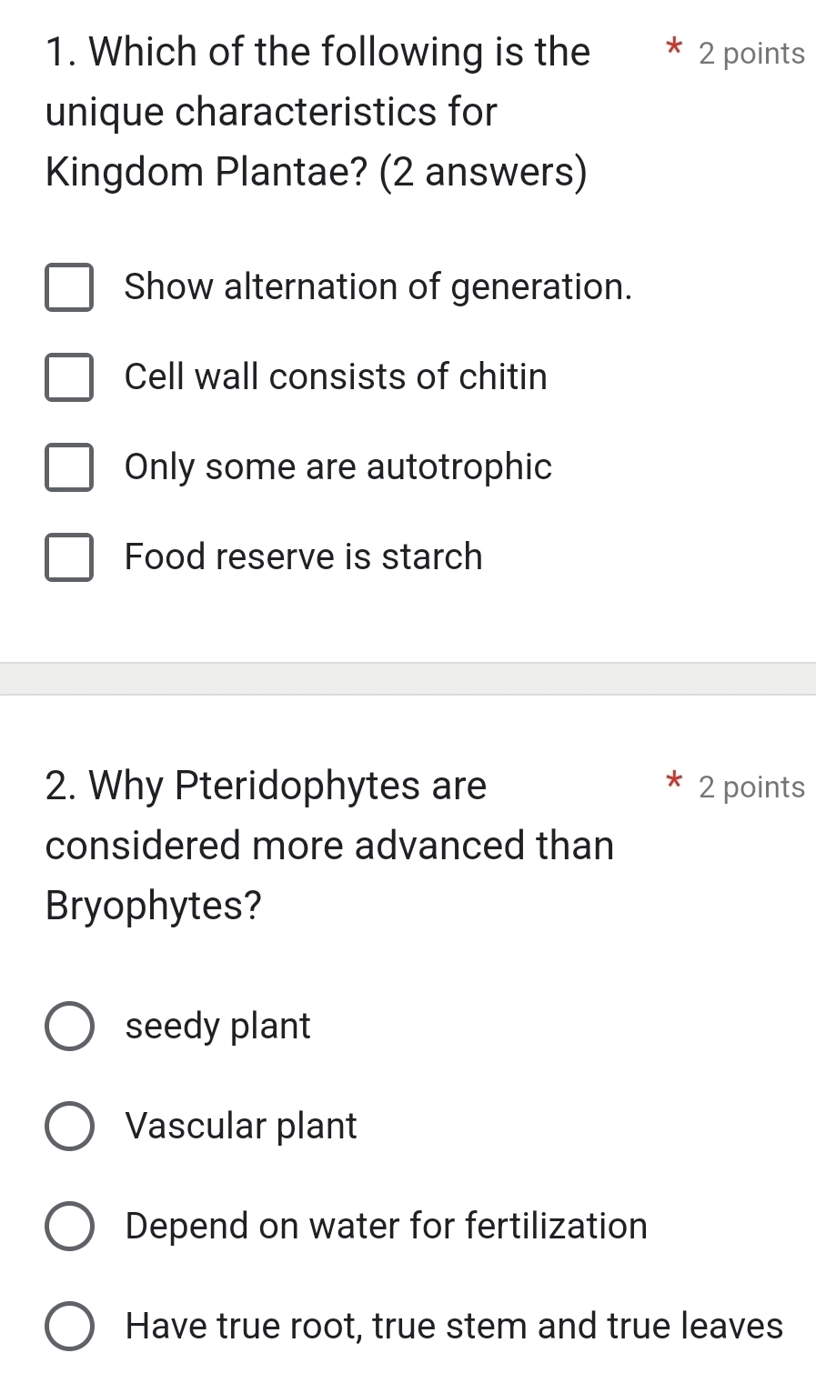 Which of the following is the 2 points
unique characteristics for
Kingdom Plantae? (2 answers)
Show alternation of generation.
Cell wall consists of chitin
Only some are autotrophic
Food reserve is starch
2. Why Pteridophytes are 2 points
considered more advanced than
Bryophytes?
seedy plant
Vascular plant
Depend on water for fertilization
Have true root, true stem and true leaves