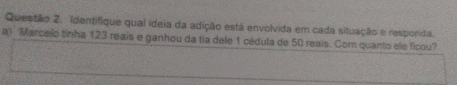 Identifique qual ideia da adição está envolvida em cada situação e responda. 
a) Marcelo tinha 123 reais e ganhou da tia dele 1 cédula de 50 reais. Com quanto ele ficou?