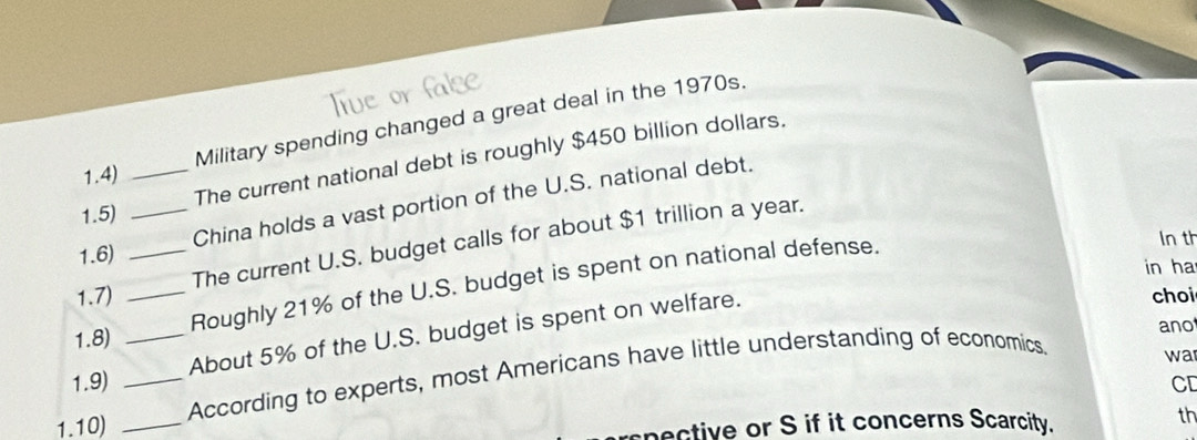 Military spending changed a great deal in the 1970s. 
The current national debt is roughly $450 billion dollars. 
1.4) 
1.6) __China holds a vast portion of the U.S. national debt. 
1.5) 
The current U.S. budget calls for about $1 trillion a year. 
in ha 
1.8) __Roughly 21% of the U.S. budget is spent on national defense. 
In th 
1.7) choi 
ano 
About 5% of the U.S. budget is spent on welfare. 
1.10) ___According to experts, most Americans have little understanding of economics. 
wa 
1.9) CD 
spective or S if it concerns Scarcity. th