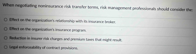 When negotiating noninsurance risk transfer terms, risk management professionals should consider the:
Effect on the organization's relationship with its insurance broker.
Effect on the organization's insurance program.
Reduction in insurer risk charges and premium taxes that might result.
Legal enforceability of contract provisions.