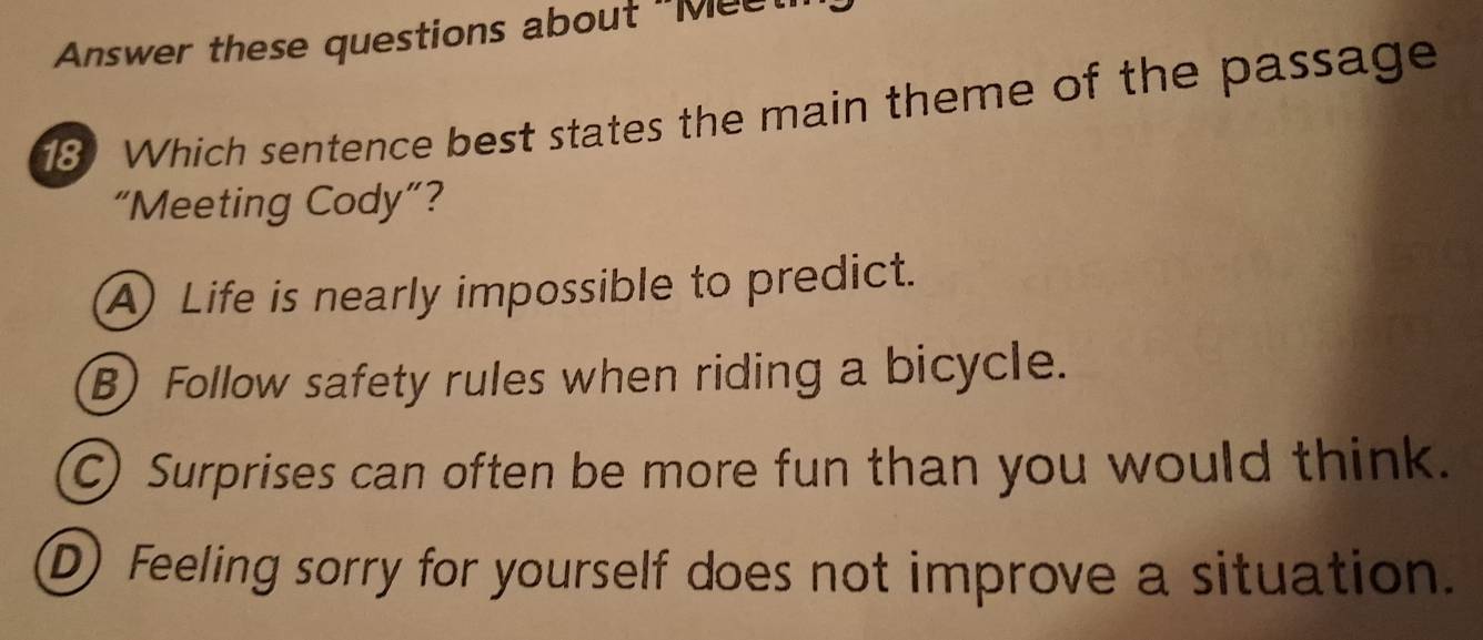 Answer these questions about "Mee
8) Which sentence best states the main theme of the passage
“Meeting Cody”?
A) Life is nearly impossible to predict.
B) Follow safety rules when riding a bicycle.
C) Surprises can often be more fun than you would think.
D) Feeling sorry for yourself does not improve a situation.