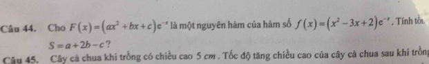 Cho F(x)=(ax^2+bx+c)e^(-x) là một nguyên hàm của hàm số f(x)=(x^2-3x+2)e^(-x). Tính tời
S=a+2b-c ?
Câu 45. Cây cả chua khi trồng có chiều cao 5 cm. Tốc độ tăng chiều cao của cây cả chua sau khi trồng