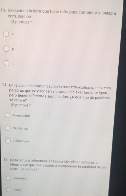 Selecciona la letra que hace falta para completar la palabra
com_inación
(4 puntos) *
ν
p
b
14. En la clase de comunicación la maestra explicó que existen
palabras que se escriben y pronuncian exactamente igual,
pero tienen diferentes significados. ¿A qué tipo de palabras
se refiere?
(5 puntos) *
Homógrafos
Sinónimos
Homófonos
15. En la lectura referencial se busca identificar palabras o
ideas clave que nos ayuden a comprender la totalidad de un
texto. (5 puntos) *
Verdadero
Falso