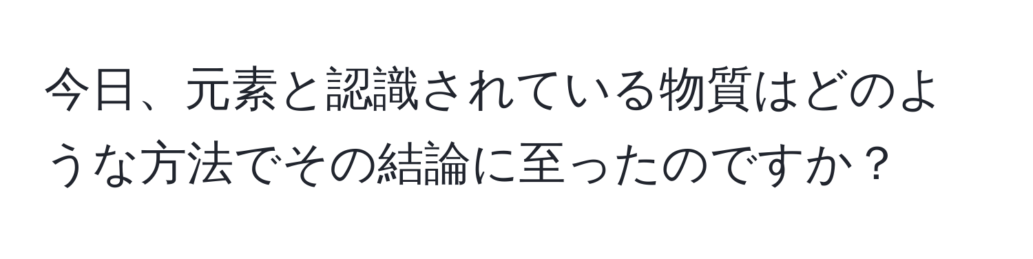 今日、元素と認識されている物質はどのような方法でその結論に至ったのですか？