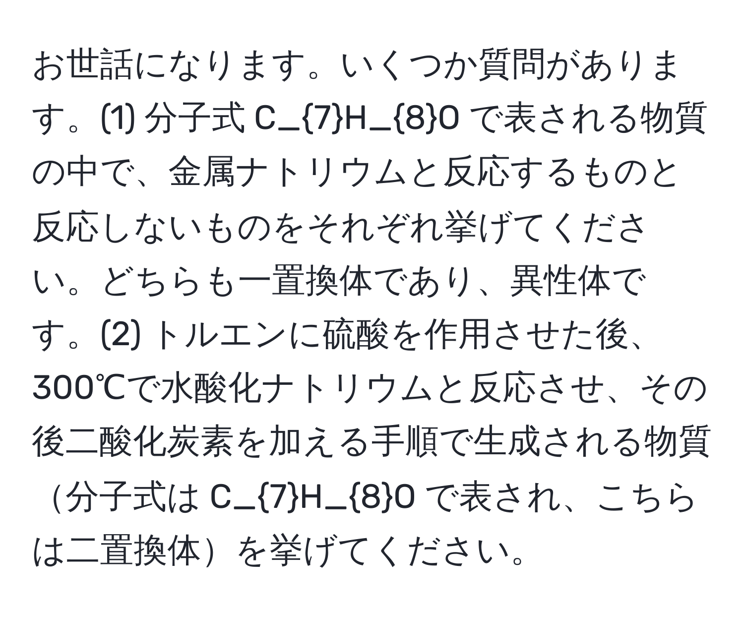 お世話になります。いくつか質問があります。(1) 分子式 C_7H_8O で表される物質の中で、金属ナトリウムと反応するものと反応しないものをそれぞれ挙げてください。どちらも一置換体であり、異性体です。(2) トルエンに硫酸を作用させた後、300℃で水酸化ナトリウムと反応させ、その後二酸化炭素を加える手順で生成される物質分子式は C_7H_8O で表され、こちらは二置換体を挙げてください。