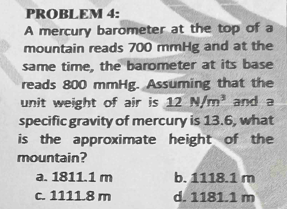 PROBLEM 4:
A mercury barometer at the top of a
mountain reads 700 mmHg and at the
same time, the barometer at its base
reads 800 mmHg. Assuming that the
unit weight of air is 12N/m^3 and a
specific gravity of mercury is 13.6, what
is the approximate height of the
mountain?
a. 1811.1 m b. 1118.1 m
c. 1111.8 m d. 1181.1 m