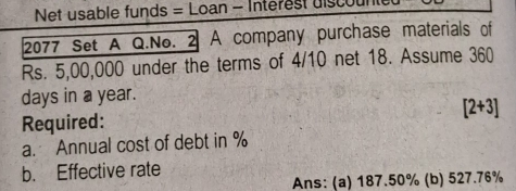 Net usable funds = Loan - Interest discul 
2077 Set A Q.No. 2 A company purchase materials of
Rs. 5,00,000 under the terms of 4/10 net 18. Assume 360
days in a year. 
Required: [2+3]
a. Annual cost of debt in %
b. Effective rate 
Ans: (a) 187.50% (b) 527.76%