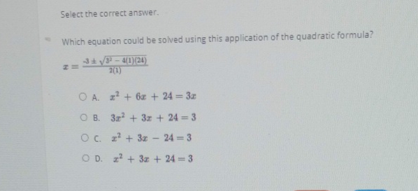 Select the correct answer.
Which equation could be solved using this application of the quadratic formula?
x= (-3± sqrt(3^2-4(1)(24)))/2(1) 
A. x^2+6x+24=3x
B. 3x^2+3x+24=3
C. x^2+3x-24=3
D. x^2+3x+24=3