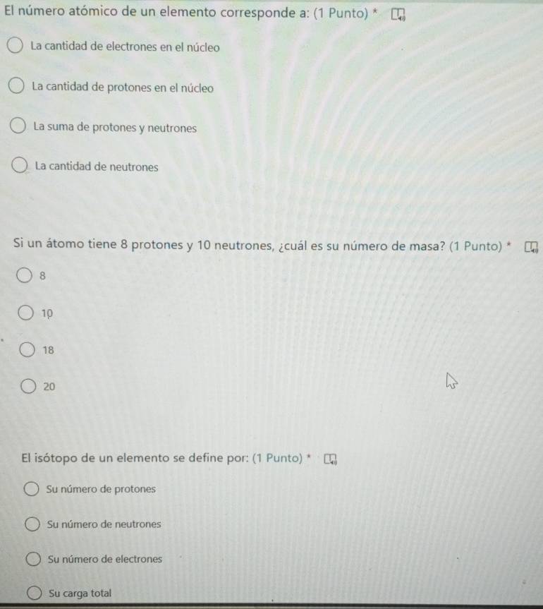 El número atómico de un elemento corresponde a: (1 Punto) *
La cantidad de electrones en el núcleo
La cantidad de protones en el núcleo
La suma de protones y neutrones
La cantidad de neutrones
Si un átomo tiene 8 protones y 10 neutrones, ¿cuál es su número de masa? (1 Punto) *
8
10
18
20
El isótopo de un elemento se define por: (1 Punto) *
Su número de protones
Su número de neutrones
Su número de electrones
Su carga total