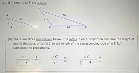 △ ABC and △ DEF are similar. 
(a) There are three proportions below. The ratios in each proportion compare the length of 
one of the sides of △ ABC to the length of the corresponding side of △ DEF. 
Complete the proportions.
frac AB ?= 1/2   AC/DF =□  BC/?□  =□