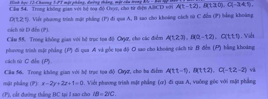 Hình học 12-Chương 5-PT mặt phầng, đường thắng, mặt câu trong KG - Bái lập tể 
Câu 54. Trong không gian với hệ toạ độ Oxyz, cho tứ diện ABCD với A(1;-1;2), B(1;3;0), C(-3;4;1),
D(1;2;1) B. Viết phương trình mặt phẳng (P) đí qua A, B sao cho khoảng cách từ C đến (P) bằng khoảng 
cách từ D đến (P). 
Câu 55. Trong không gian với hệ trục tọa độ Oxyz, cho các điểm A(1;2;3), B(0;-1;2), C(1;1;1). Viết 
phương trình mặt phẳng (P) đi qua A và gốc tọa độ O sao cho khoảng cách từ B đến (P) bằng khoảng 
cách từ C đến (P). 
Câu 56. Trong không gian với hệ trục tọa độ Oxyz, cho ba điểm A(1;1;-1), B(1;1;2), C(-1;2;-2) và 
mặt phẳng (P): x-2y+2z+1=0. Viết phương trình mặt phẳng (α) đi qua A, vuông góc với mặt phẳng 
(P), cắt đường thẳng BC tại I sao cho IB=2IC.