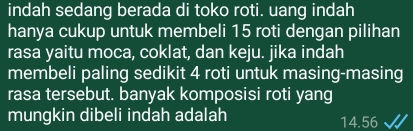 indah sedang berada di toko roti. uang indah 
hanya cukup untuk membeli 15 roti dengan pilihan 
rasa yaitu moca, coklat, dan keju. jika indah 
membeli paling sedikit 4 roti untuk masing-masing 
rasa tersebut. banyak komposisi roti yang 
mungkin dibeli indah adalah 14.56