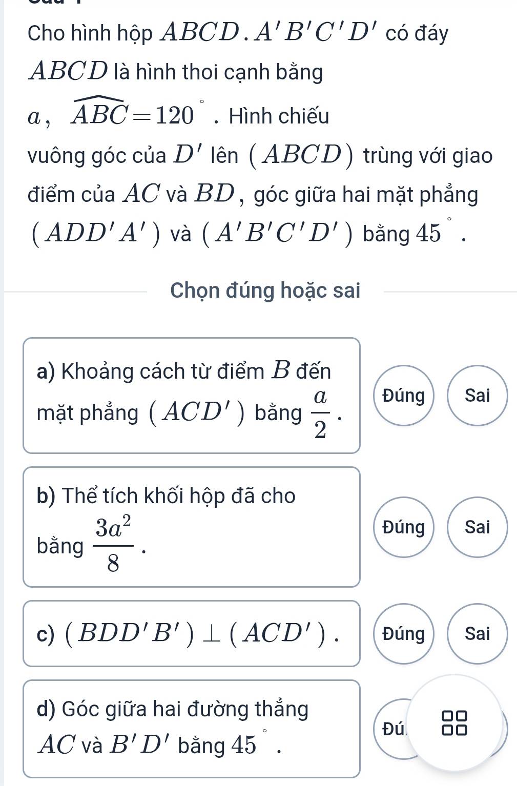 Cho hình hộp ABCD. A'B'C'D' có đáy
ABCD là hình thoi cạnh bằng 
a , widehat ABC=120°.Hình chiếu 
vuông góc của D' lên (ABCD) trùng với giao 
điểm của AC và BD, góc giữa hai mặt phẳng
(ADD'A') và (A'B'C'D') bằng 45°. 
Chọn đúng hoặc sai 
a) Khoảng cách từ điểm B đến 
mặt phẳng ( A CD') bằng  a/2 . Đúng Sai 
b) Thể tích khối hộp đã cho 
bằng  3a^2/8 . 
Đúng Sai 
c) (BDD'B')⊥ (ACD'). Đúng Sai 
d) Góc giữa hai đường thẳng 
AC và B'D' bằng 45°. 
Đú