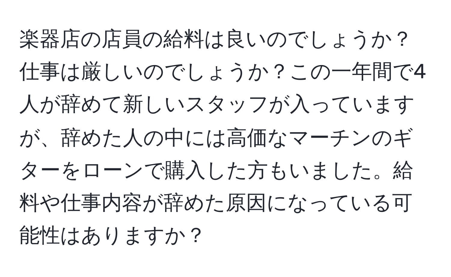 楽器店の店員の給料は良いのでしょうか？仕事は厳しいのでしょうか？この一年間で4人が辞めて新しいスタッフが入っていますが、辞めた人の中には高価なマーチンのギターをローンで購入した方もいました。給料や仕事内容が辞めた原因になっている可能性はありますか？