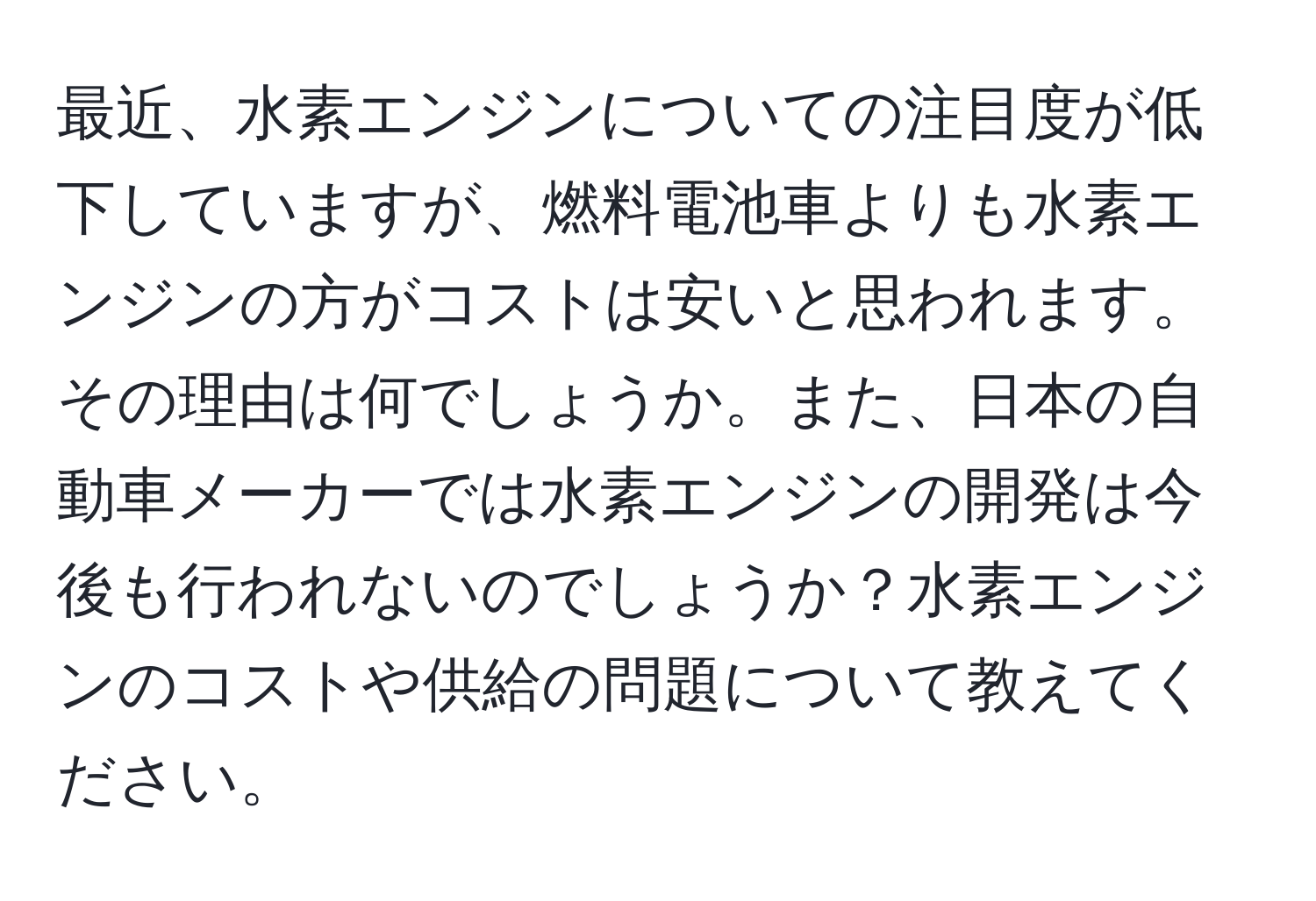 最近、水素エンジンについての注目度が低下していますが、燃料電池車よりも水素エンジンの方がコストは安いと思われます。その理由は何でしょうか。また、日本の自動車メーカーでは水素エンジンの開発は今後も行われないのでしょうか？水素エンジンのコストや供給の問題について教えてください。