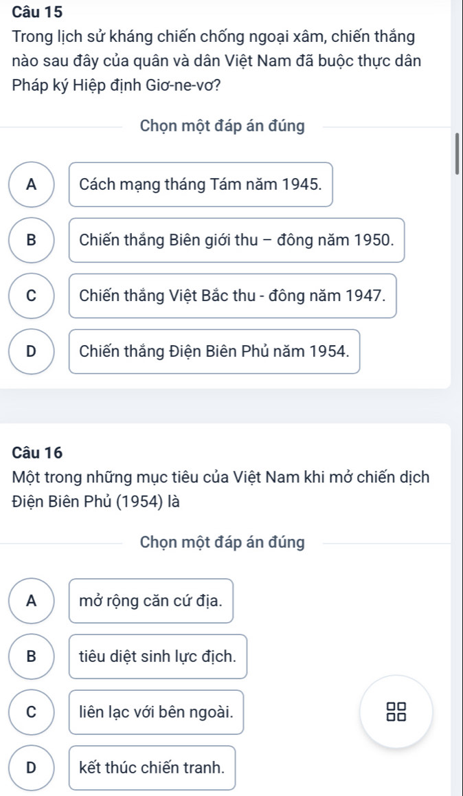 Trong lịch sử kháng chiến chống ngoại xâm, chiến thắng
nào sau đây của quân và dân Việt Nam đã buộc thực dân
Pháp ký Hiệp định Giơ-ne-vơ?
Chọn một đáp án đúng
A Cách mạng tháng Tám năm 1945.
B Chiến thắng Biên giới thu - đông năm 1950.
C Chiến thắng Việt Bắc thu - đông năm 1947.
D Chiến thắng Điện Biên Phủ năm 1954.
Câu 16
Một trong những mục tiêu của Việt Nam khi mở chiến dịch
Điện Biên Phủ (1954) là
Chọn một đáp án đúng
A mở rộng căn cứ địa.
B tiêu diệt sinh lực địch.
C liên lạc với bên ngoài.
□□
□□
D kết thúc chiến tranh.