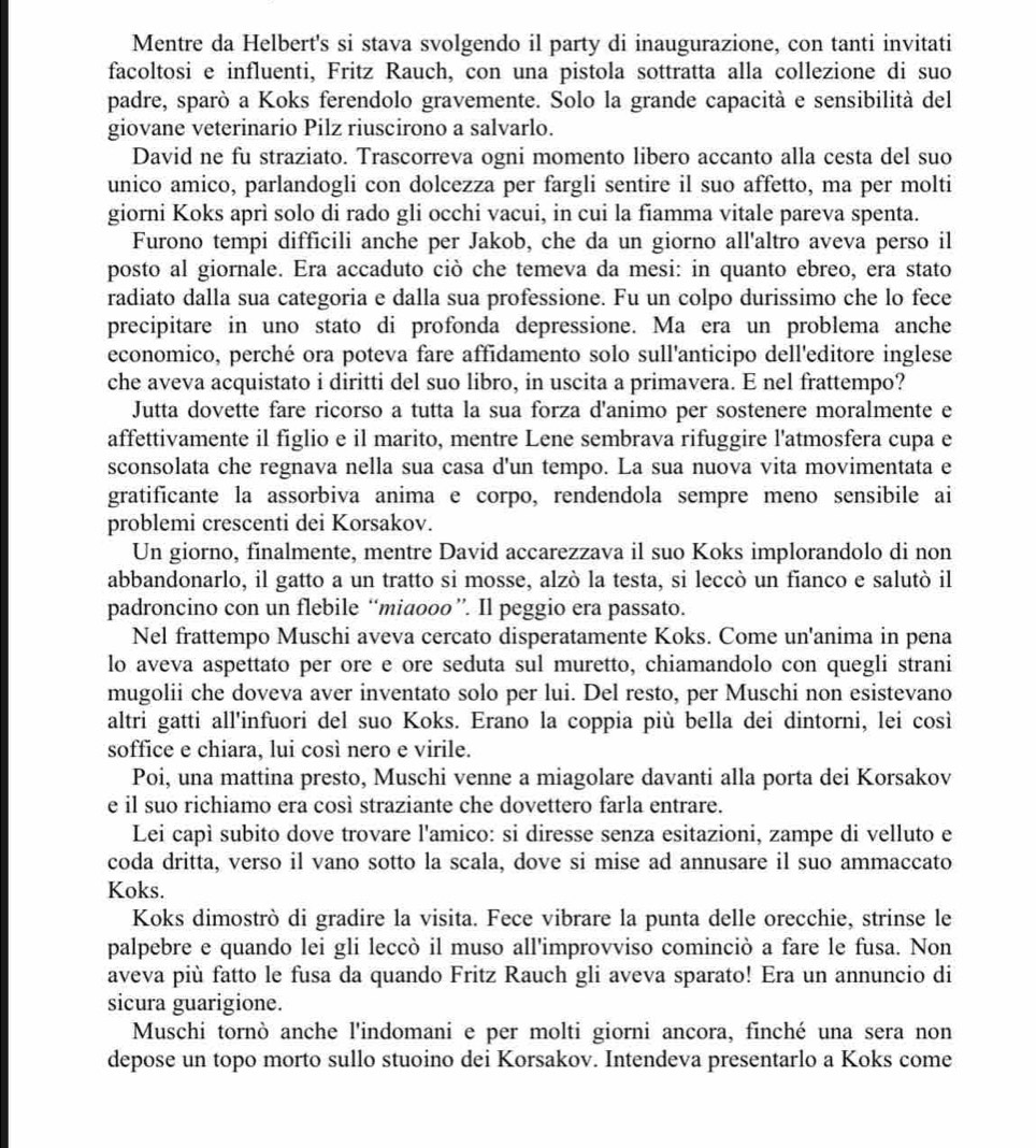 Mentre da Helbert's si stava svolgendo il party di inaugurazione, con tanti invitati
facoltosi e influenti, Fritz Rauch, con una pistola sottratta alla collezione di suo
padre, sparò a Koks ferendolo gravemente. Solo la grande capacità e sensibilità del
giovane veterinario Pilz riuscirono a salvarlo.
David ne fu straziato. Trascorreva ogni momento libero accanto alla cesta del suo
unico amico, parlandogli con dolcezza per fargli sentire il suo affetto, ma per molti
giorni Koks aprì solo di rado gli occhi vacui, in cui la fiamma vitale pareva spenta.
Furono tempi difficili anche per Jakob, che da un giorno all'altro aveva perso il
posto al giornale. Era accaduto ciò che temeva da mesi: in quanto ebreo, era stato
radiato dalla sua categoria e dalla sua professione. Fu un colpo durissimo che lo fece
precipitare in uno stato di profonda depressione. Ma era un problema anche
economico, perché ora poteva fare affidamento solo sull'anticipo dell'editore inglese
che aveva acquistato i diritti del suo libro, in uscita a primavera. E nel frattempo?
Jutta dovette fare ricorso a tutta la sua forza d'animo per sostenere moralmente e
affettivamente il figlio e il marito, mentre Lene sembrava rifuggire l'atmosfera cupa e
sconsolata che regnava nella sua casa d'un tempo. La sua nuova vita movimentata e
gratificante la assorbiva anima e corpo, rendendola sempre meno sensibile ai
problemi crescenti dei Korsakov.
Un giorno, finalmente, mentre David accarezzava il suo Koks implorandolo di non
abbandonarlo, il gatto a un tratto si mosse, alzò la testa, si leccò un fianco e salutò il
padroncino con un flebile “miaooo”. Il peggio era passato.
Nel frattempo Muschi aveva cercato disperatamente Koks. Come un'anima in pena
lo aveva aspettato per ore e ore seduta sul muretto, chiamandolo con quegli strani
mugolii che doveva aver inventato solo per lui. Del resto, per Muschi non esistevano
altri gatti all'infuori del suo Koks. Erano la coppia più bella dei dintorni, lei così
soffice e chiara, lui così nero e virile.
Poi, una mattina presto, Muschi venne a miagolare davanti alla porta dei Korsakov
e il suo richiamo era così straziante che dovettero farla entrare.
Lei capì subito dove trovare l'amico: si diresse senza esitazioni, zampe di velluto e
coda dritta, verso il vano sotto la scala, dove si mise ad annusare il suo ammaccato
Koks.
Koks dimostrò di gradire la visita. Fece vibrare la punta delle orecchie, strinse le
palpebre e quando lei gli leccò il muso all'improvviso cominciò a fare le fusa. Non
aveva più fatto le fusa da quando Fritz Rauch gli aveva sparato! Era un annuncio di
sicura guarigione.
Muschi tornò anche l'indomani e per molti giorni ancora, finché una sera non
depose un topo morto sullo stuoino dei Korsakov. Intendeva presentarlo a Koks come