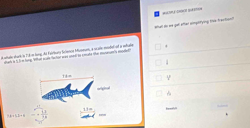 QUESTION
What do we get after simplifying this fraction?
A whale shark is 7.8 m long. At Fairbury Science Museum, a scale model of a whale
B
shark is 1.3 m long. What scale factor was used to create the museur's model?
 1/6 
7.8 m
 (1.3)/6 
original
 1/7.8 
+ ?
1.3 m Rewatch Suami
7.8+1.3=6 frac = (1.3)/7.8  new
+ ?