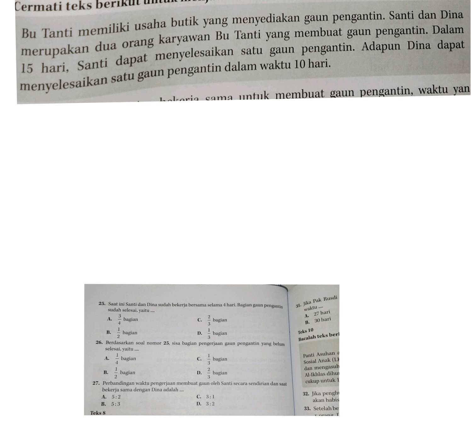 Cermati teks berikut un
Bu Tanti memiliki usaha butik yang menyediakan gaun pengantin. Santi dan Dina
merupakan dua orang karyawan Bu Tanti yang membuat gaun pengantin. Dalam
15 hari, Santi dapat menyelesaikan satu gaun pengantin. Adapun Dina dapat
menyelesaikan satu gaun pengantin dalam waktu 10 hari.
oria sama untuk membuat gaun pengantin, waktu yan
25. Saat ini Santi dan Dina sudah bekerja bersama selama 4 hari. Bagian gaun pengantin 31. Jika Pak Rusdi
waktu ...
sudah selesai, yaitu ....
A. 27 hari
C.  2/3  B. 30 hari
A.  3/4  bagian bagian
B.  1/2  bagian D.  1/3  bagian
Teks 10
Bacalah teks beri
26. Berdasarkan soal nomor 25, sisa bagian pengerjaan gaun pengantin yang belum
selesai, yaitu ....
Panti Asuhan
A.  1/4  bagian C.  1/3  bagian
Sosial Anak (LI
dan mengasuh
B.  1/2  bagian D.  2/3  bagian
Al-Ikhlas dihur
27. Perbandingan waktu pengerjaan membuat gaun oleh Santi secara sendirian dan saat cukup untuk 1
bekerja sama dengan Dina adalah ....
A. 5:2 C. 3:1 32. Jika pengh
B. 5:3 D. 3:2 akan habis
Teks 8 33. Setelah be