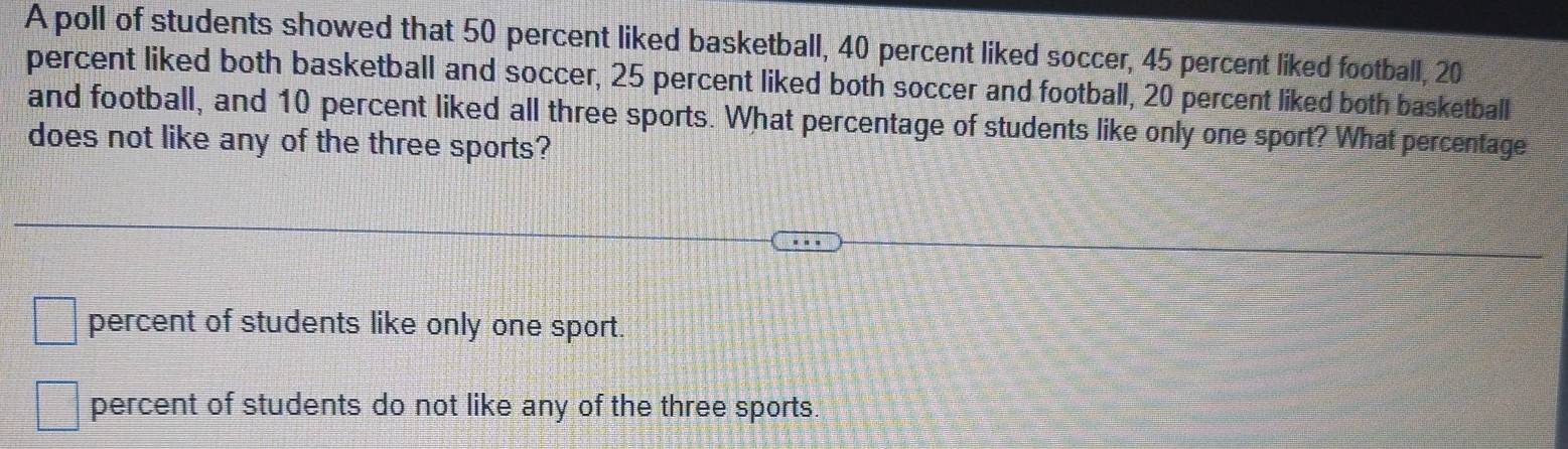 A poll of students showed that 50 percent liked basketball, 40 percent liked soccer, 45 percent liked football, 20
percent liked both basketball and soccer, 25 percent liked both soccer and football, 20 percent liked both basketball
and football, and 10 percent liked all three sports. What percentage of students like only one sport? What percentage
does not like any of the three sports?
percent of students like only one sport.
percent of students do not like any of the three sports.