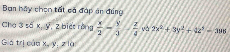 Bạn hãy chọn tất cả đáp án đúng.
Cho 3 số x, ỹ, z biết rằng  x/2 = y/3 = z/4  và 2x^2+3y^2+4z^2=396
Giá trị của x, y, z là: