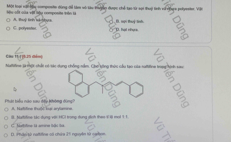 Một loại vật liệu composite dùng đễ làm vỏ tàu thuyền được chể tạo từ sợi thuỷ tinh và nhựa polyester. Vật
liệu cốt của vật liệu composite trên là
A. thuỷ tinh và nhựa. B. sợi thuỷ tinh.
C. polyester. D. hạt nhựa.
5
Câu 11 | (0.25 điểm)
Naftifine là một chất có tác dụng chống nấm. Cho công thức cấu tạo của naftifine trong hình sau:
Phát biểu nào sau đây khôn
A. Naftifine thuộc loại arylamine.
B. Naftifine tác dụng với HCI trong dung dịch theo tỉ lệ mol 1:1.
C. Naftifine là amine bậc ba. a
D. Phân tử naftifine có chứa 21 nguyên tử carbon.