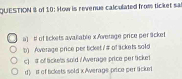 of 10: How is revenue calculated from ticket sa
a) # of lickets available x Average price per ticket
b) Average price per ticket / # of lickets sold
c) # of lickets sold / Average price per ticket
d) # of tickets sold x Average price per ticket