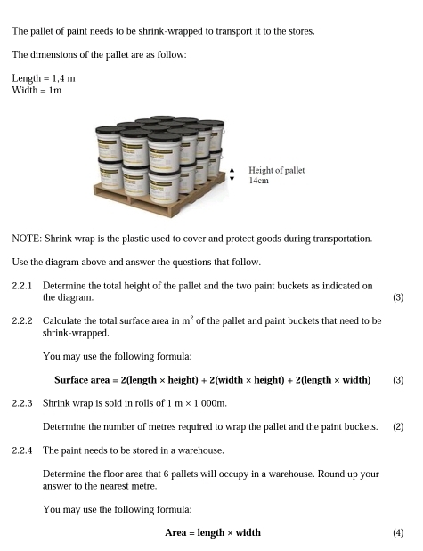 The pallet of paint needs to be shrink-wrapped to transport it to the stores. 
The dimensions of the pallet are as follow: 
Length =1.4m
Width =1m
NOTE: Shrink wrap is the plastic used to cover and protect goods during transportation. 
Use the diagram above and answer the questions that follow. 
2.2.1 Determine the total height of the pallet and the two paint buckets as indicated on 
the diagram (3) 
2.2.2 Calculate the total surface area in m^2 of the pallet and paint buckets that need to be 
shrink-wrapped. 
You may use the following formula: 
Surface area =2(len h* h eight) + 2(width × height) + 2 (length × width) (3) 
2.2.3 Shrink wrap is sold in rolls of | m* 1000m. 
Determine the number of metres required to wrap the pallet and the paint buckets. (2) 
2.2.4 The paint needs to be stored in a warehouse. 
Determine the floor area that 6 pallets will occupy in a warehouse. Round up your 
answer to the nearest metre. 
You may use the following formula:
Area = length × width (4)