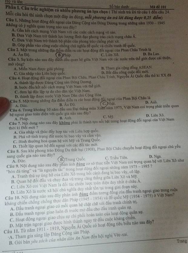 Họ và tên: _Số báo danh: Mã để 101
Phần I. Câu trắc nghiệm có nhiều phương án lựa chọn ( Thí sinh trả lời từ câu 1 đến câu 24.
Mỗi câu hỏi thí sinh chọn một đáp án dúng, mỗi phương án trã lời đúng được 0,25 điễm)
Câu 1. Những hoạt động đổi ngoại của Đảng Cộng sản Đông Dương trong những năm 1930-1945
không có ý nghĩa quan trọng nào sau đây?
A. Gần kết cách mạng Việt Nam với các cuộc cách mạng vô sản.
B. Đưa Việt Nam trở thành lực lượng lãnh đạo phong trào cách mạng châu Á.
C. Đưa Việt Nam trở thành bộ phận của phong trào chống phát xít.
D. Góp phần vào công cuộc chống chủ nghĩa để quốc và chiến tranh để quốc.
Câu 2. Một trong những địa điểm diễn ra các hoạt động đối ngoại của Phan Châu Trinh là
A. Ấn Độ. B. Pháp C. Liên Xô D. Ba Lan.
Câu 3. Sự kiện nào sau đây đánh dầu quan hệ giữa Việt Nam với các nước trên thể giới được cái thiện,
mở rộng?
A. Miễn Nam được giải phóng B. Tham gia cộng đồng ASEAN.
C. Gia nhập vào Liên hợp quốc D. Bắt đầu công cuộc đổi mới.
Câu 4. Hoạt động đổi ngoại của Phan Bội Châu, Phan Châu Trinh, Nguyễn Ái Quốc đầu thế kí XX đã
A. thành lập được Đảng Cộng sản Đông Dương.
B. bước đầu kết nổi cách mạng Việt Nam với thế giới.
C. đem lại độc lập tự do cho dân tộc Việt Nam.
D. thành lập được nước Việt Nam Dân chủ Cộng Hòa.
Câu 5. Một trong những địa điểm diễn ra các hoạt động đội ngoại của Phan Bội Châu là D. Anh
A. Dức. B Ấn Độ C. Nhật
Câu 6. Trong khoảng 10 năm đầu sau Đại thắng mùa Xuân năm 1975, Việt Nam coi trọng phát triển quan
hệ ngoại giao toàn điện với quốc gia não sau đây? C. Mỹ.
A. Pháp. B. Anh D. Liên Xô.
Câu 7. Nội dung nào sau đây không phái là thành tựu nổi bật trong hoạt động đổi ngoại của Việt Nam
thời ki Đổi mới ?
A. Gia nhập và thúc đẩy hợp tác với Liên hợp quốc.
B. Phá vỡ tình trạng đất nước bị bao vây và cầm vận.
C. Binh thường hoá quan hệ với Mỹ và Trung Quốc.
D. Thiết lập quan hệ đổi ngoại với các đối tác mới.
Câu 8. Sau khi phong trào Đồng Du thất bại (1908), Phan Bội Châu chuyển hoạt động đổi ngoại chủ yếu
sang quốc gia nào sau đây?
A. Đức. B. Trung Quốc C. Triều Tiên. D. Nga.
Câu 9. Nội dung nào sau đây phản ảnh đúng cơ sở thực tiễn Việt Nam coi trọng quan hệ với Liên Xô như
'hòn đá táng” và “là nguyên tắc” trong hoạt động đổi ngoại những năm 1975 - 1985 ?
A. Tranh thủ sự ủng hộ của Liên Xô trong bối cảnh đang bị bao vây, cô lập.
B. Quan hệ đổi đầu và chạy đua vũ trang căng thắng giữa Liên Xô và Mỹ.
C. Liên Xô coi Việt Nam là đổi tác chiến lược toàn diện duy nhất ở châu Á,
D. Liên Xô là nước xã hội chủ nghĩa duy nhất tồn tại trong giai đoạn này.
Câu 10. Nội dung nào sau đây phản ảánh đúng điểm tương đồng của đầu tranh ngoại giao trong cuộc
kháng chiến chống chống thực dân Pháp (1945 - 1954) và để quốc Mỹ (1954 - 1975) ở Việt Nam?
A. Đầu tranh ngoại giao có môi quan hệ chặt chẽ với đầu tranh chính trị.
B. Đấu tranh ngoại giao luôn đi trước mở đầu cho đấu tranh quân sự.
C. Hoạt động ngoại giao chịu sự chi phối hoàn toàn của hoạt động quân sự.
D. Mặt trận ngoại giao được hình thành ngay từ đầu cuộc kháng chiến.
Câu 11. Từ năm 1911 - 1919, Nguyễn Ái Quốc có hoạt động tiêu biểu nào sau đây?
*A. Tham gia sáng lập Đảng Cộng sản Pháp.
B. Gửi bản yêu sách của nhân dân An Nam đến hội nghị Véc-xai.
Trang