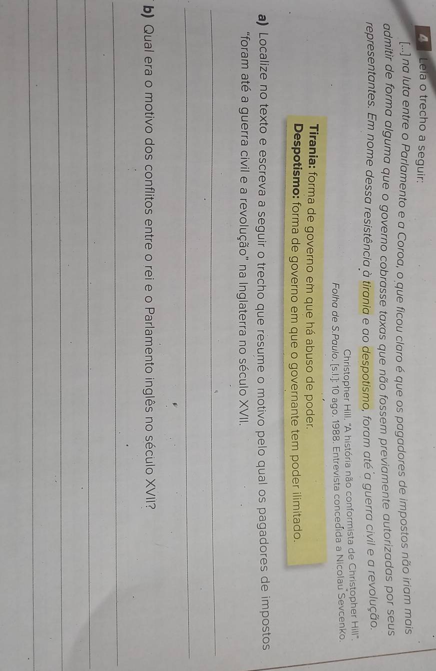 Leia o trecho a seguir:
[...] na luta entre o Parlamento e a Coroa, o que ficou claro é que os pagadores de impostos não iriam mais
admitir de forma alguma que o governo cobrasse taxas que não fossem previamente autorizadas por seus
representantes. Em nome dessa resistência à tirania e ao despotismo, foram até a guerra civil e a revolução.
Christopher Hill. ''A história não conformista de Christopher Hill''.
Folha de S.Paulo. [s.I.]: 10 ago. 1988. Entrevista concedida a Nicolau Sevcenko.
Tirania: forma de governo em que há abuso de poder.
Despotismo: forma de governo em que o governante tem poder ilimitado.
a) Localize no texto e escreva a seguir o trecho que resume o motivo pelo qual os pagadores de impostos
“foram até a guerra civil e a revolução” na Inglaterra no século XVII.
_
_
b) Qual era o motivo dos conflitos entre o rei e o Parlamento inglês no século XVII?
_
_
_
_