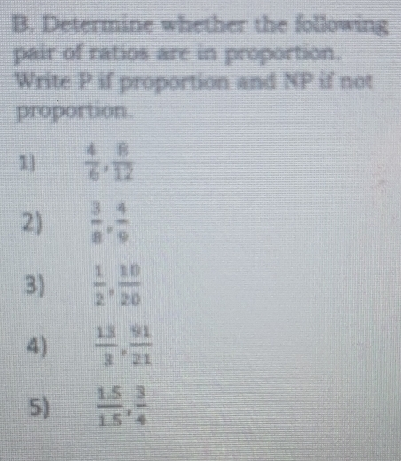 Determine whether the following 
pair of ratios are in proportion. 
Write P if proportion and NP if not 
proportion. 
1]  4/6 ,  8/12 
2)  3/8 ,  4/9 
3)  1/2 ,  10/20 
4)  13/3 ,  91/21 
5)  (1.5)/1.5 ,  3/4 