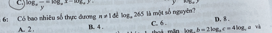 log _afrac y=log _ax-log _ay. 
J 10g_ay
6: Có bao nhiêu số thực dương n!= 1 đề log _n265 là một số nguyên?
D. 8.
A. 2. B. 4. C. 6.
thoả mãn log _ab=2log _bc=4log _cavdot a