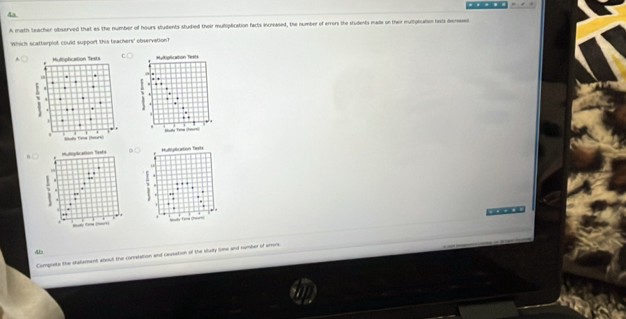 .. 
Aa 
A math teacher observed that as the number of hours students studied their multiplication facts increased, the number of errors the students made on their muliplication tests decreased 
Which scatterplot could support this teachers' observation? 
Multiplication Tests 
. . 
Stuly Time (hours) 
n Multiplication Tests 

Stualy Time (ears 
4b 
Complete the statement about the correlation and causation of the study time and number of errors.