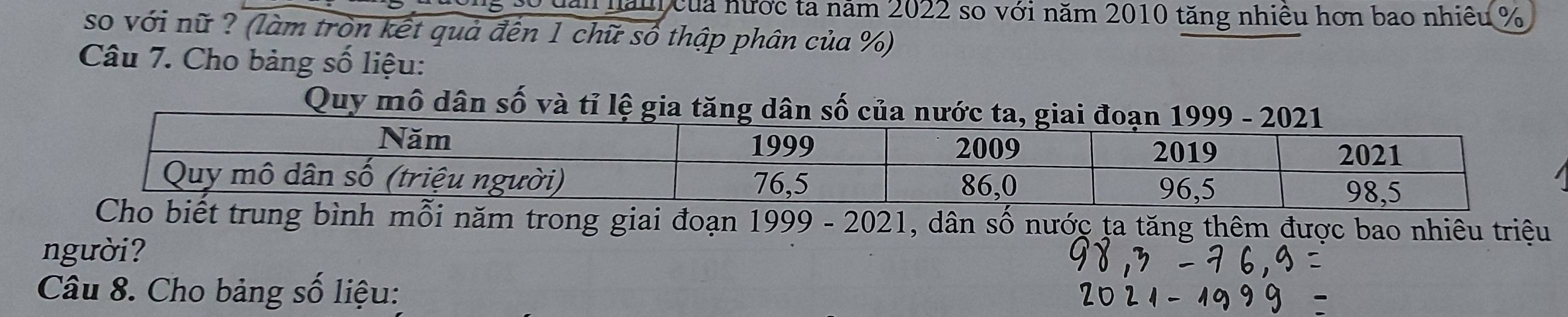 ng số đăi năn của nước ta năm 2022 so với năm 2010 tăng nhiêu hơn bao nhiều %
so với nữ ? (làm tròn kết quả đến 1 chữ số thập phân của %) 
Câu 7. Cho bảng số liệu: 
Q 
biết trung bình mỗi năm trong giai đoạn 1999-202 1 , dân số nước ta tăng thêm được bao nhiêu triệu 
người? 
Câu 8. Cho bảng số liệu: