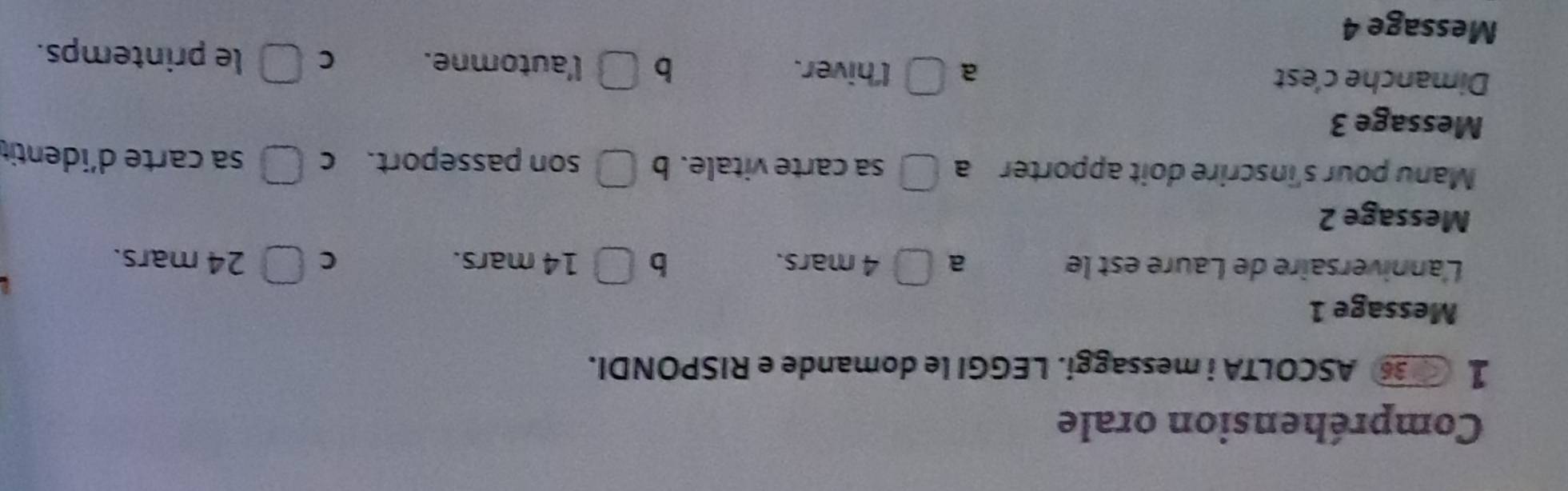 Compréhension orale
1 3 ASCOLTA i messaggi. LEGGI le domande e RISPONDI.
Message 1
L'anniversaire de Laure est le a □ 4 mars. b □ 14 mars. C □ 24 mars.
Message 2
Manu pour s'inscrire doit apporter a □ sa carte vitale. b □ son passeport. C □ sa carte d´identit
Message 3
Dimanche c'est a □ l'hiver. b □ l'automne. C □ le printemps.
Message 4