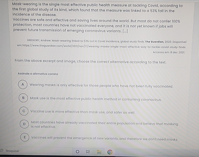 Mask-wearing is the single most effective public health measure at tackling Covid, according to
the first global study of its kind, which found that the measure was linked to a 53% fall in the
incidence of the disease.
Vaccines are safe and effective and saving lives around the world. But most do not confer 100%
protection, most countries have not vaccinated everyone, and it is not yet known if jabs will
prevent future transmission of emerging coronavirus variants. [...]
GREGORY, Andrew. Mask-wearing linked to 53% cut in Covid incidence, global study finds. The Guardian, 2020. Disponivel
em: https://www.theguardian.com/world/2021/nov/17/wearing-masks-single-most-effective-way-to-tackle-covid-study-finds.
Accesso em: 8 dez. 2021.
From the above excerpt and image, choose the correct alternative according to the text.
Assinale a afirmativa correta
A) Wearing masks is only effective for those people who have not been fully vaccinated.
B ) Mask use is the most effective public health method in containing coronavirus.
C ) Vaccine use is more effective than mask use, and safer as well.
D Most countries have already vaccinated their entire population and believe that masking
is not effective.
E) Vaccines will prevent the emergence of new variants, and therefore we don't need masks.
Pesquisar