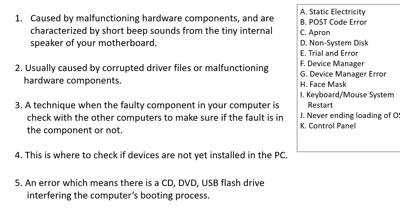 A. Static Electricity
1. Caused by malfunctioning hardware components, and are B. POST Code Error
characterized by short beep sounds from the tiny internal C. Apron
speaker of your motherboard. D. Non-System Disk
E. Trial and Error
F. Device Manager
2. Usually caused by corrupted driver files or malfunctioning G. Device Manager Error
hardware components.
H. Face Mask
I. Keyboard/Mouse System
3. A technique when the faulty component in your computer is Restart
check with the other computers to make sure if the fault is in J. Never ending loading of O
the component or not.
K. Control Panel
4. This is where to check if devices are not yet installed in the PC.
5. An error which means there is a CD, DVD, USB flash drive
interfering the computer’s booting process.