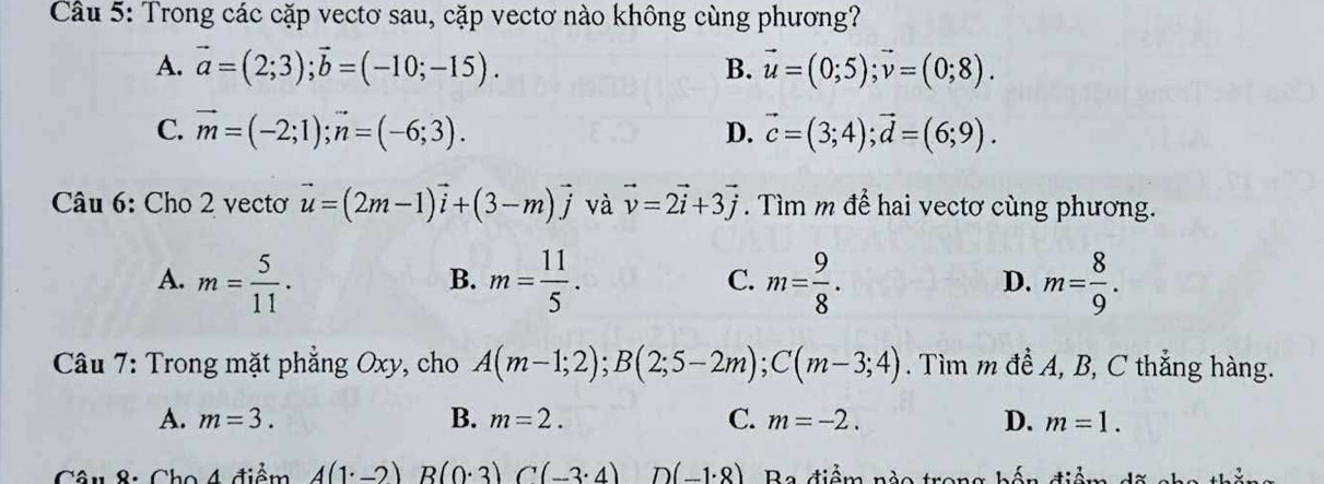 Trong các cặp vecto sau, cặp vectơ nào không cùng phương?
A. vector a=(2;3); vector b=(-10;-15). B. vector u=(0;5); vector v=(0;8).
C. vector m=(-2;1); vector n=(-6;3). D. vector c=(3;4); vector d=(6;9). 
Câu 6: Cho 2 vectơ vector u=(2m-1)vector i+(3-m)vector j và vector v=2vector i+3vector j. Tìm m để hai vectơ cùng phương.
A. m= 5/11 . m= 11/5 . m= 9/8 . m= 8/9 . 
B.
C.
D.
Câu 7: Trong mặt phẳng Oxy, cho A(m-1;2); B(2;5-2m); C(m-3;4). Tìm m đề A, B, C thẳng hàng.
A. m=3. B. m=2. C. m=-2. D. m=1. 
Câu 8: Cho 4 điểm A(1^.-2) B(0· 3)C(-3· 4) D (-1· 8) Ba điểm nào trong hến đi