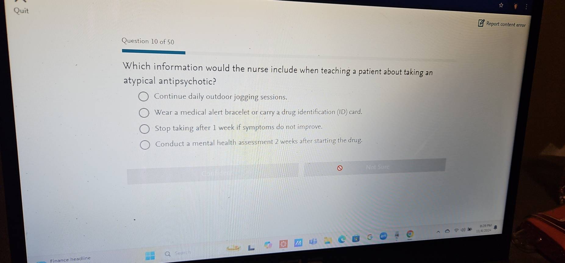 Quit
Report content error
Question 10 of 50
Which information would the nurse include when teaching a patient about taking an
atypical antipsychotic?
Continue daily outdoor jogging sessions.
Wear a medical alert bracelet or carry a drug identification (ID) card.
Stop taking after 1 week if symptoms do not improve.
Conduct a mental health assessment 2 weeks after starting the drug.
Not Sure
Finance headlin