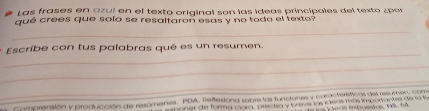 Las frases en azul en el texto original son las ideas principales del texto ¿por 
qué crees que solo se resaltaron esas y no todo el texto? 
_ 
_ 
Escribe con tus palabras qué es un resumen. 
_ 
_ 
Comprensión y producción de resúmenes. PDA, Reflexiona sobre las funciones y características del resumen, com 
rponer de forma clara, precisa y breve las ideas más importantes de la fu 
las ideas expuestas. NS. 64.