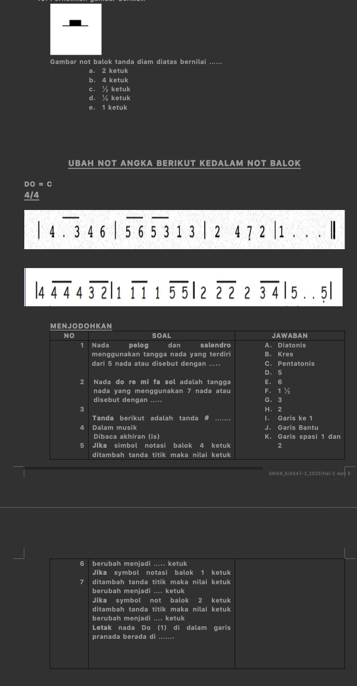 Gambar not balok tanda diam diatas bernilai ......
a. 2 ketuk
b. 4 ketuk
c. ½ ketuk
d. ¼ ketuk
e. 1 ketuk
UBAH NOT ANGKA BERIKUT KEDALAM NOT BALOK
3 =c
414
_
4.346 | 5 6 5 3 1 3 | 2 4 7 2 | 1. . . |
|4overline 4444overline 32|1overline 111overline 55|2overline 222overline 34|5... 5
SMAN_6/ASAT-2_2025/Hal-2 dar
6 berubah menjadi ..... ketuk
Jika symbol notasi balok 1 ketuk
7 ditambah tanda titik maka nilai ketuk
berubah meniadi .... ketuk
Jika symbol not balok 2 ketuk
ditambah tanda titik maka nilai ketuk
berubah menjadi .... ketuk
Letak nada Do (1) di dalam garis
pranada berada di_