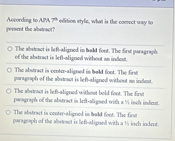 According to APA 7^(th) edition style, what is the correct way to
present the abstract?
The abstract is left-aligned in bold font. The first paragraph
of the abstract is left-aligned without an indent.
The abstract is center-aligned in bold font. The first
paragraph of the abstract is left-aligned without an indent.
The abstract is left-aligned without bold font. The first
paragraph of the abstract is left-aligned with a ½ inch indent.
The abstract is center-aligned in bold font. The first
paragraph of the abstract is left-aligned with a ½ inch indent.