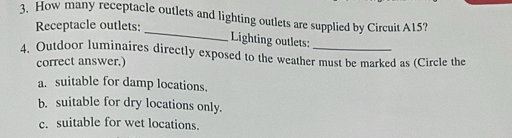 How many receptacle outlets and lighting outlets are supplied by Circuit A15?
_
Receptacle outlets:
Lighting outlets:
4. Outdoor luminaires directly exposed to the weather must be marked as (Circle the
correct answer.)
a. suitable for damp locations.
b. suitable for dry locations only.
c. suitable for wet locations.