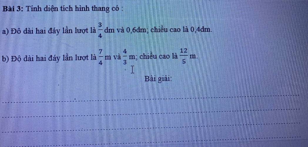 Tính diện tích hình thang có : 
a) Đô đài hai đáy lần lượt là  3/4  dm và 0,6dm; chiều cao là 0,4dm. 
b) Độ đài hai đáy lần lượt là  7/4 m và  4/3 m; chiều cao là  12/5 m. 
Bài giải: 
_ 
_ 
_ 
_