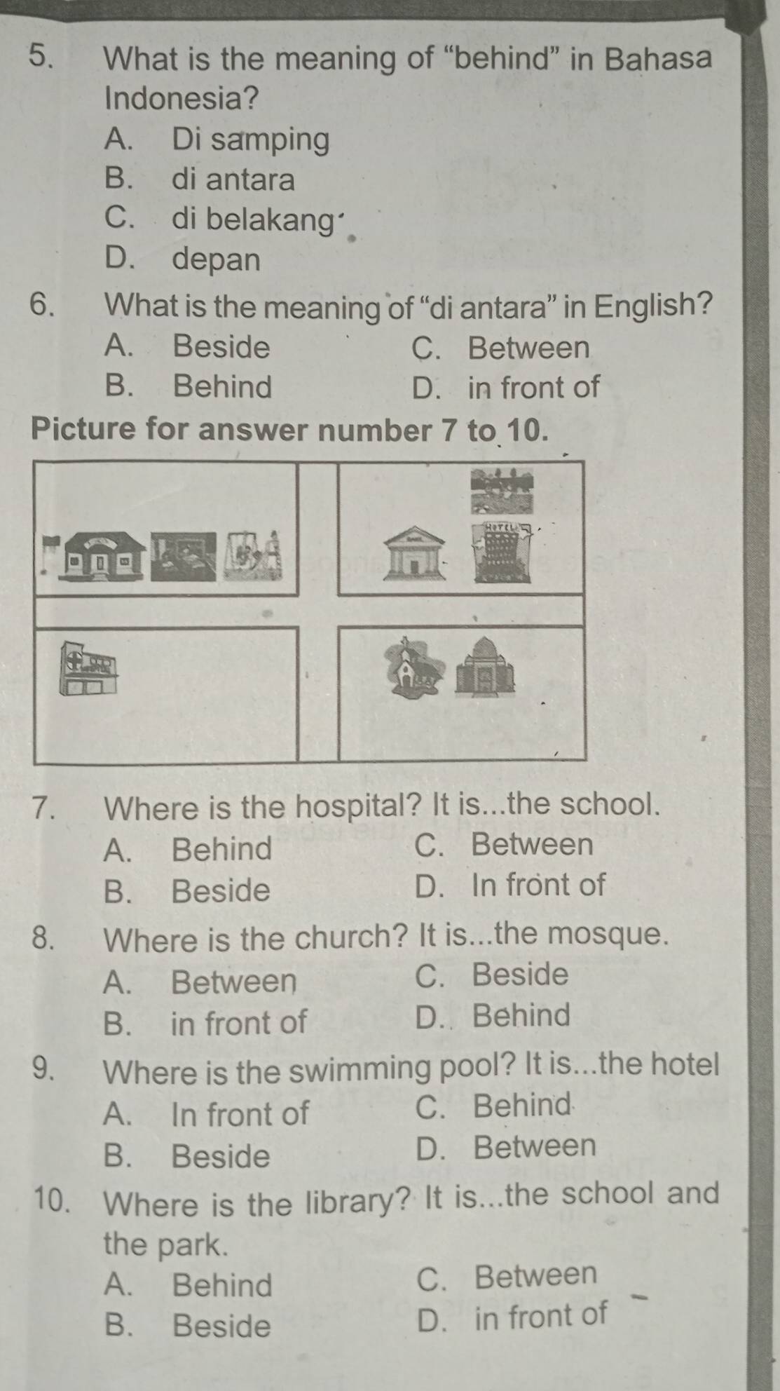 What is the meaning of “behind” in Bahasa
Indonesia?
A. Di samping
B. di antara
C. di belakang
D. depan
6. What is the meaning of “di antara” in English?
A. Beside C. Between
B. Behind D. in front of
Picture for answer number 7 to 10.
7. Where is the hospital? It is...the school.
A. Behind C. Between
B. Beside D. In front of
8. Where is the church? It is...the mosque.
A. Between C. Beside
B. in front of D. Behind
9. Where is the swimming pool? It is...the hotel
A. In front of C. Behind
B. Beside D. Between
10. Where is the library? It is...the school and
the park.
A. Behind C. Between
B. Beside D. in front of