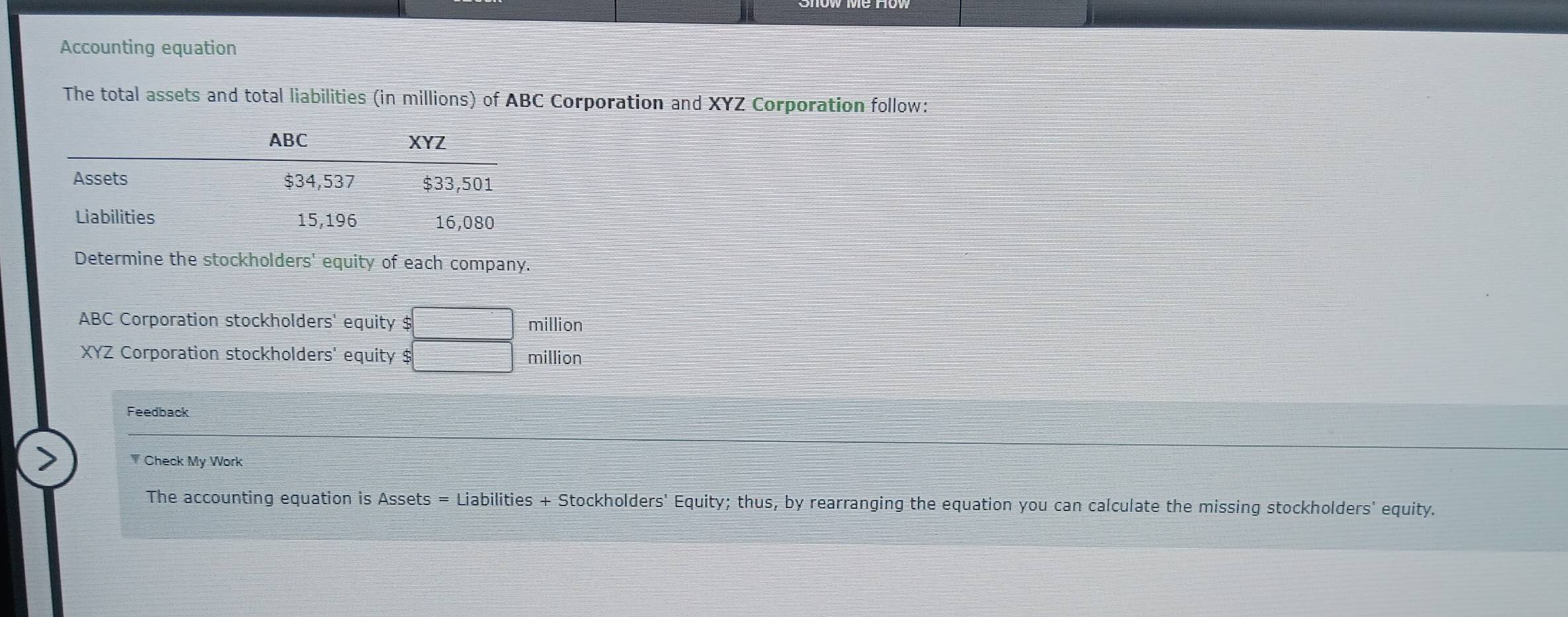 Accounting equation 
The total assets and total liabilities (in millions) of ABC Corporation and XYZ Corporation follow: 
Determine the stockholders' equity of each company. 
ABC Corporation stockholders' equity $ □ million
XYZ Corporation stockholders' equity $ □ million
Feedback 
Check My Work 
The accounting equation is Assets = Liabilities + Stockholders' Equity; thus, by rearranging the equation you can calculate the missing stockholders' equity.