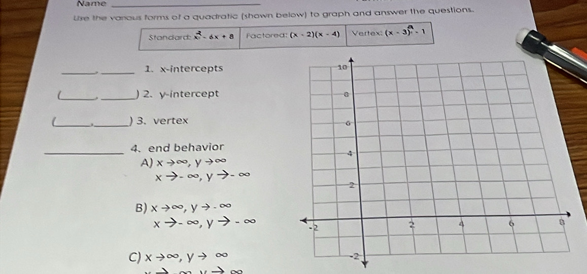 Name_
Use the varous forms of a quadratic (shown below) to graph and answer the questions.
Standard: x^2-6x+8 Factored: (x-2)(x-4) Vertex: (x-3)-1
_,_ 1. x-intercepts 
__) 2. y-intercept 
_
_) 3. vertex
_
4. end behavior
A) xto ∈fty , yto ∈fty
xto -∈fty , yto -∈fty
B) xto ∈fty , yto -∈fty
xto -∈fty , yto -∈fty
C) xto ∈fty , yto ∈fty
_ ,_ 